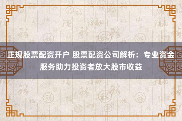 正规股票配资开户 股票配资公司解析：专业资金服务助力投资者放大股市收益