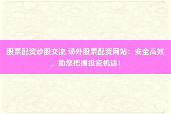 股票配资炒股交流 场外股票配资网站：安全高效，助您把握投资机遇！