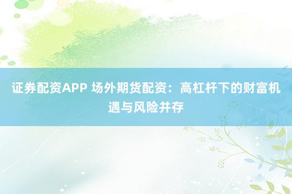 证券配资APP 场外期货配资：高杠杆下的财富机遇与风险并存