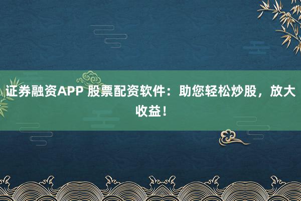 证券融资APP 股票配资软件：助您轻松炒股，放大收益！