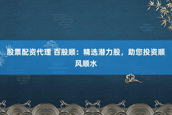 股票配资代理 百股顺：精选潜力股，助您投资顺风顺水
