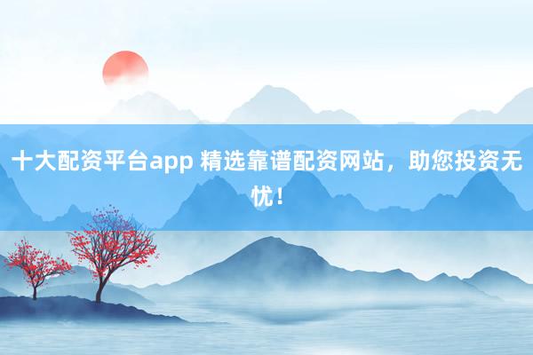十大配资平台app 精选靠谱配资网站，助您投资无忧！