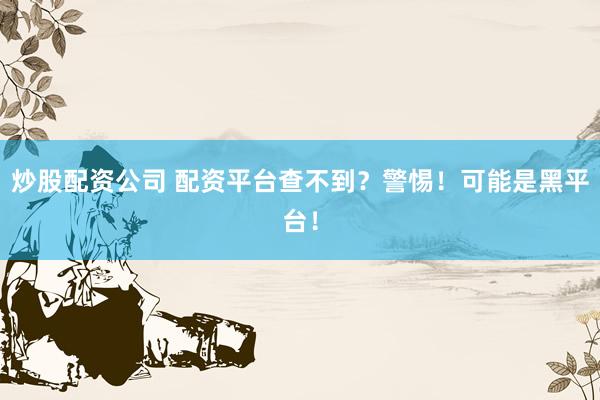 炒股配资公司 配资平台查不到？警惕！可能是黑平台！
