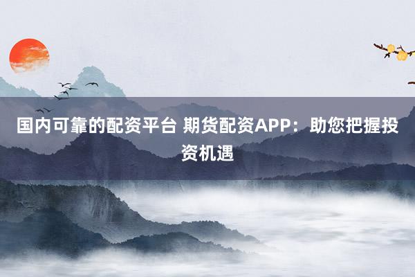 国内可靠的配资平台 期货配资APP：助您把握投资机遇