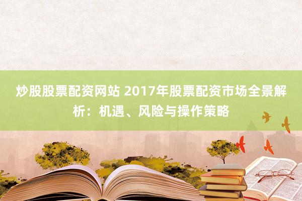 炒股股票配资网站 2017年股票配资市场全景解析：机遇、风险与操作策略