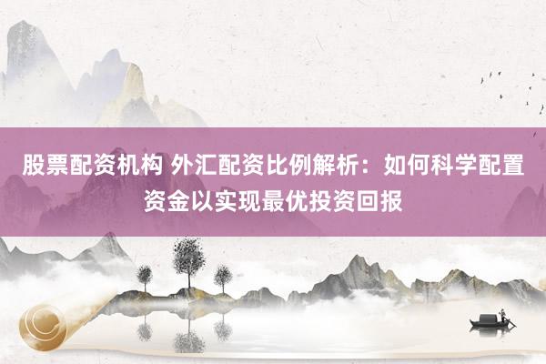 股票配资机构 外汇配资比例解析：如何科学配置资金以实现最优投资回报