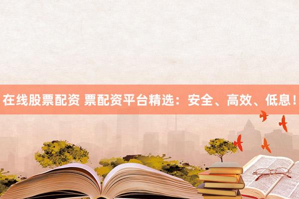 在线股票配资 票配资平台精选：安全、高效、低息！