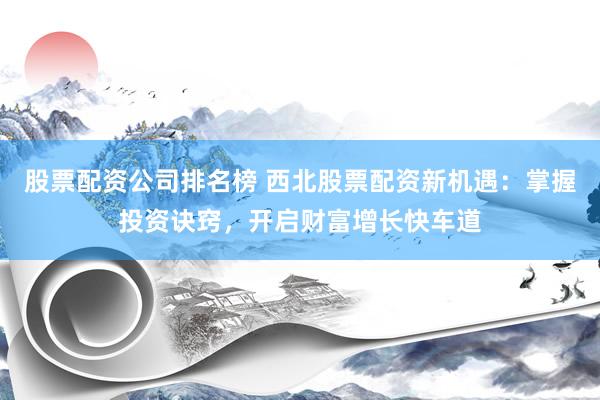 股票配资公司排名榜 西北股票配资新机遇：掌握投资诀窍，开启财富增长快车道