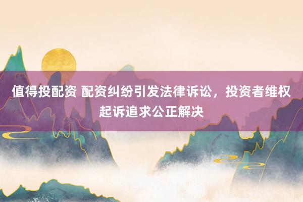 值得投配资 配资纠纷引发法律诉讼，投资者维权起诉追求公正解决