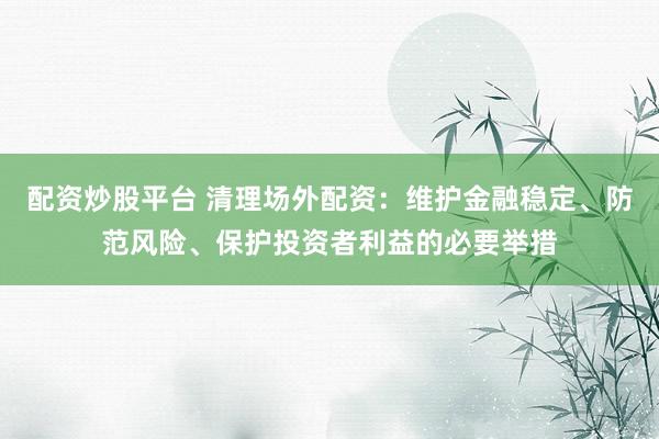配资炒股平台 清理场外配资：维护金融稳定、防范风险、保护投资者利益的必要举措