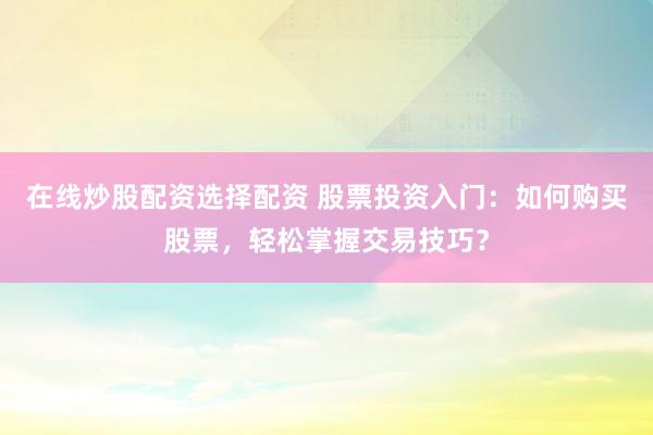 在线炒股配资选择配资 股票投资入门：如何购买股票，轻松掌握交易技巧？