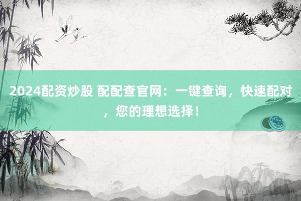 2024配资炒股 配配查官网：一键查询，快速配对，您的理想选择！