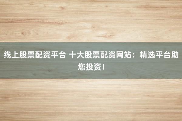 线上股票配资平台 十大股票配资网站：精选平台助您投资！