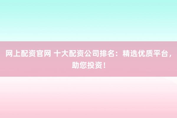 网上配资官网 十大配资公司排名：精选优质平台，助您投资！