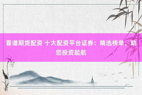 靠谱期货配资 十大配资平台证券：精选榜单，助您投资起航