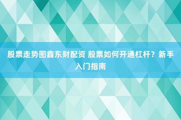 股票走势图鑫东财配资 股票如何开通杠杆？新手入门指南