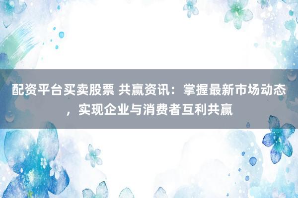 配资平台买卖股票 共赢资讯：掌握最新市场动态，实现企业与消费者互利共赢