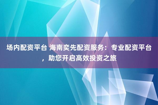 场内配资平台 海南奕先配资服务：专业配资平台，助您开启高效投资之旅