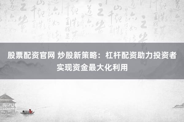 股票配资官网 炒股新策略：杠杆配资助力投资者实现资金最大化利用