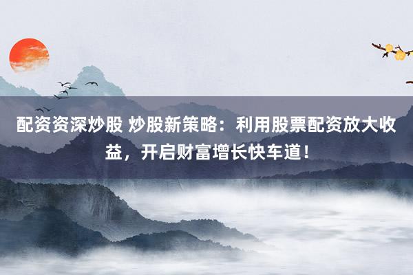 配资资深炒股 炒股新策略：利用股票配资放大收益，开启财富增长快车道！