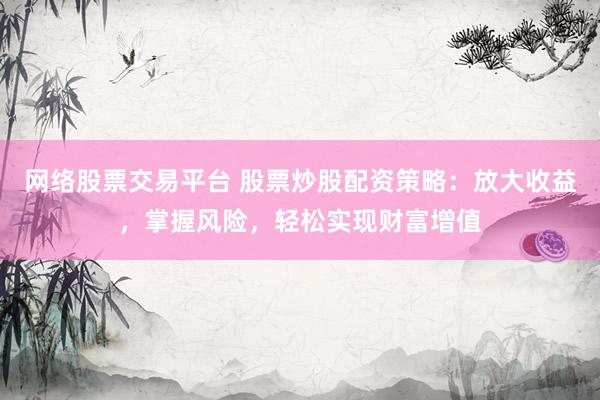 网络股票交易平台 股票炒股配资策略：放大收益，掌握风险，轻松实现财富增值