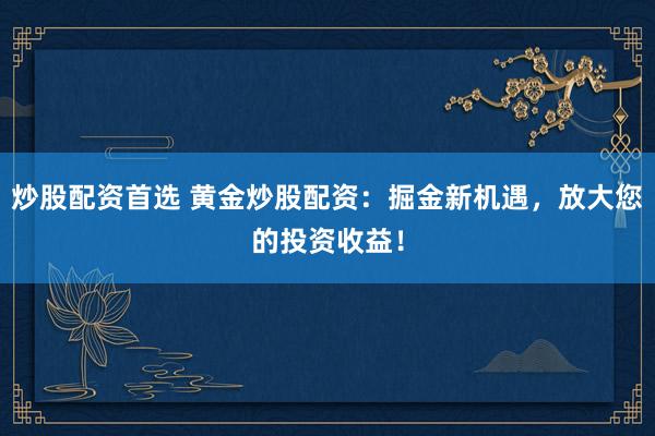 炒股配资首选 黄金炒股配资：掘金新机遇，放大您的投资收益！