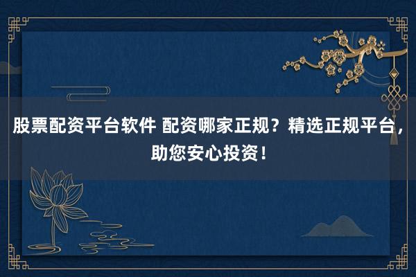 股票配资平台软件 配资哪家正规？精选正规平台，助您安心投资！