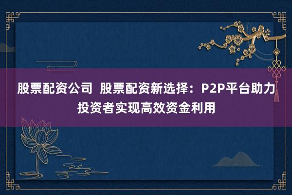 股票配资公司  股票配资新选择：P2P平台助力投资者实现高效资金利用
