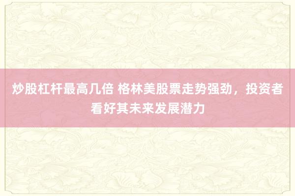 炒股杠杆最高几倍 格林美股票走势强劲，投资者看好其未来发展潜力