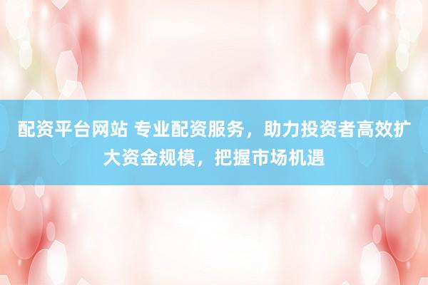 配资平台网站 专业配资服务，助力投资者高效扩大资金规模，把握市场机遇