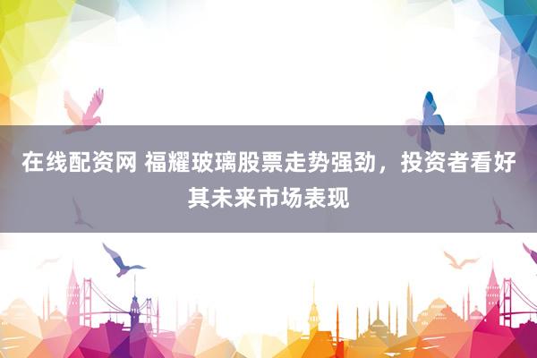 在线配资网 福耀玻璃股票走势强劲，投资者看好其未来市场表现