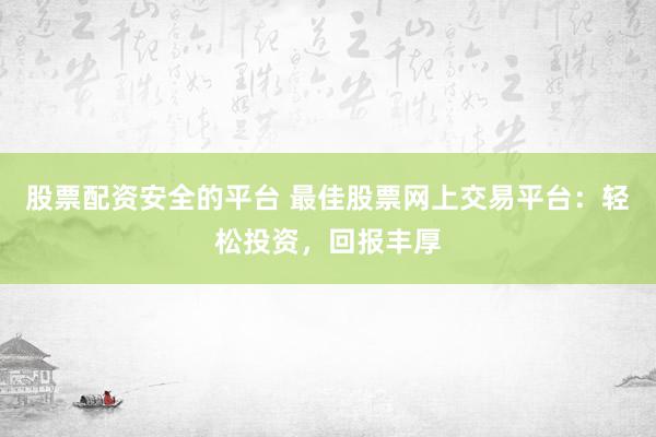 股票配资安全的平台 最佳股票网上交易平台：轻松投资，回报丰厚