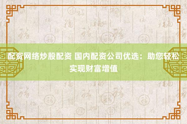 配资网络炒股配资 国内配资公司优选：助您轻松实现财富增值