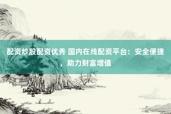 配资炒股配资优秀 国内在线配资平台：安全便捷，助力财富增值