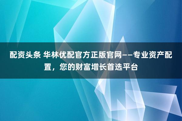 配资头条 华林优配官方正版官网——专业资产配置，您的财富增长首选平台