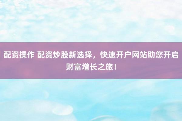 配资操作 配资炒股新选择，快速开户网站助您开启财富增长之旅！