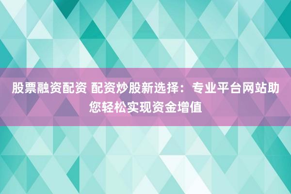 股票融资配资 配资炒股新选择：专业平台网站助您轻松实现资金增值