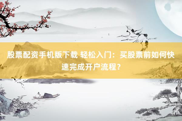 股票配资手机版下载 轻松入门：买股票前如何快速完成开户流程？
