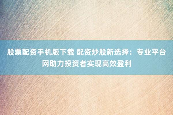 股票配资手机版下载 配资炒股新选择：专业平台网助力投资者实现高效盈利