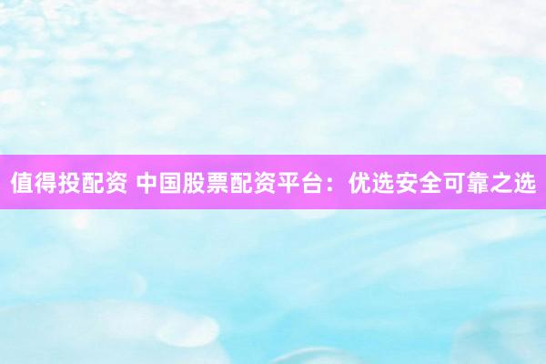 值得投配资 中国股票配资平台：优选安全可靠之选