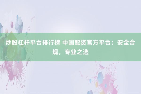 炒股杠杆平台排行榜 中国配资官方平台：安全合规，专业之选