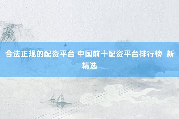 合法正规的配资平台 中国前十配资平台排行榜  新精选