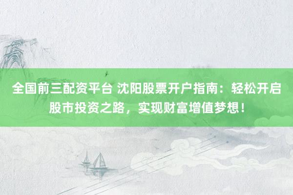 全国前三配资平台 沈阳股票开户指南：轻松开启股市投资之路，实现财富增值梦想！