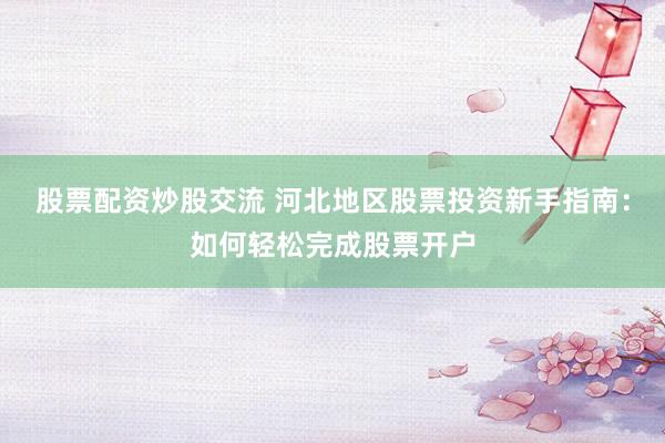 股票配资炒股交流 河北地区股票投资新手指南：如何轻松完成股票开户