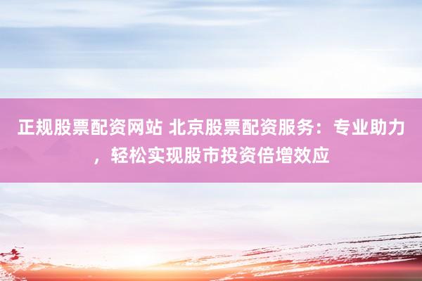 正规股票配资网站 北京股票配资服务：专业助力，轻松实现股市投资倍增效应