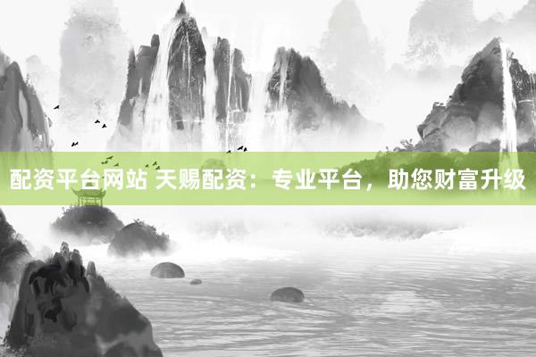 配资平台网站 天赐配资：专业平台，助您财富升级