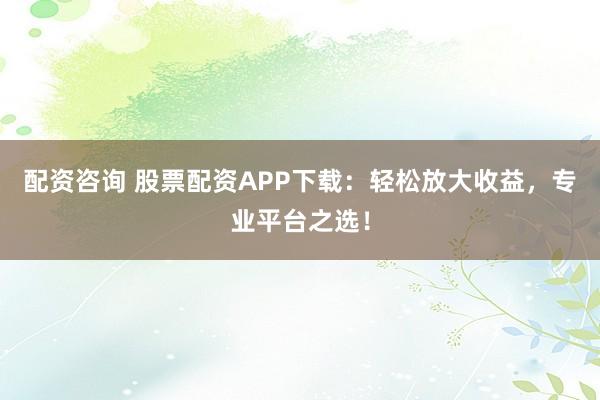 配资咨询 股票配资APP下载：轻松放大收益，专业平台之选！