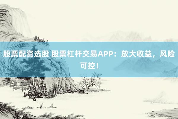 股票配资选股 股票杠杆交易APP：放大收益，风险可控！