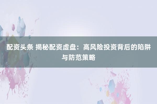 配资头条 揭秘配资虚盘：高风险投资背后的陷阱与防范策略