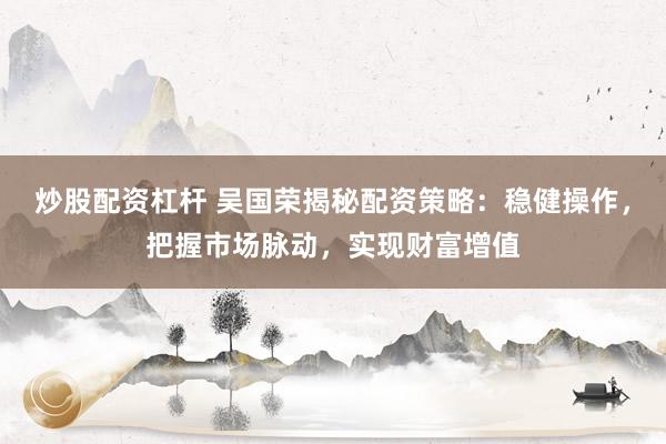 炒股配资杠杆 吴国荣揭秘配资策略：稳健操作，把握市场脉动，实现财富增值